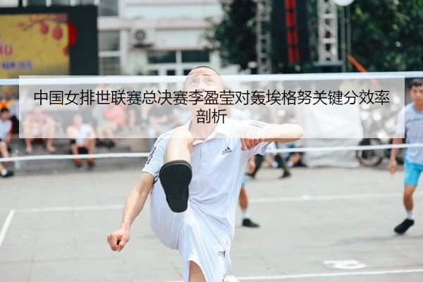 中国女排世联赛总决赛李盈莹对轰埃格努关键分效率剖析